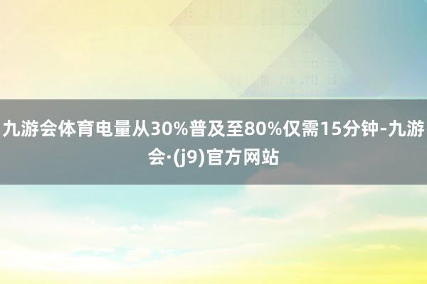 九游会体育电量从30%普及至80%仅需15分钟-九游会·(j9)官方网站
