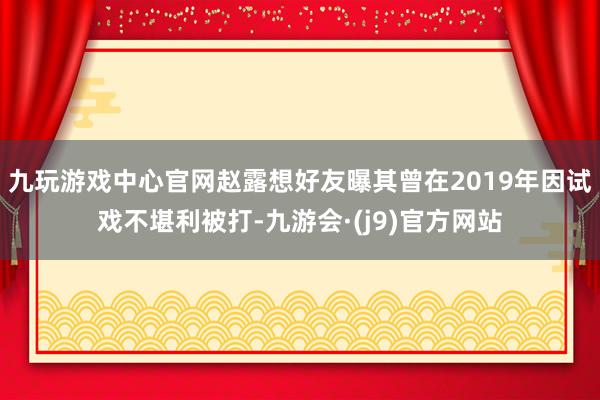 九玩游戏中心官网赵露想好友曝其曾在2019年因试戏不堪利被打-九游会·(j9)官方网站