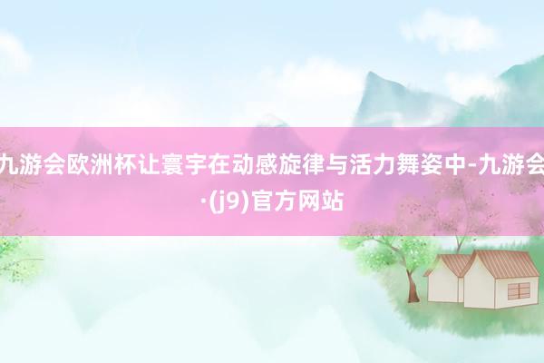 九游会欧洲杯让寰宇在动感旋律与活力舞姿中-九游会·(j9)官方网站