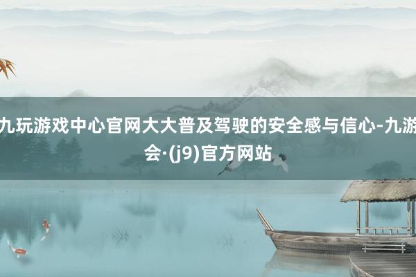 九玩游戏中心官网大大普及驾驶的安全感与信心-九游会·(j9)官方网站