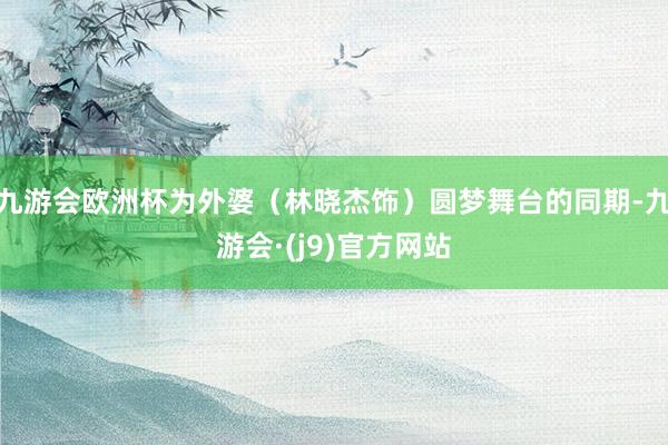 九游会欧洲杯为外婆（林晓杰饰）圆梦舞台的同期-九游会·(j9)官方网站