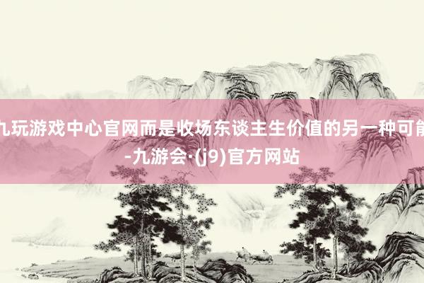 九玩游戏中心官网而是收场东谈主生价值的另一种可能-九游会·(j9)官方网站