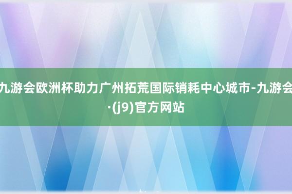 九游会欧洲杯助力广州拓荒国际销耗中心城市-九游会·(j9)官方网站