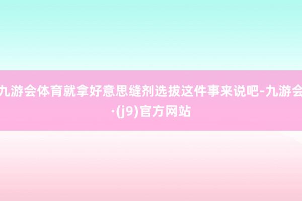 九游会体育就拿好意思缝剂选拔这件事来说吧-九游会·(j9)官方网站