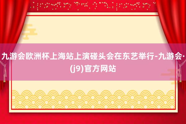 九游会欧洲杯上海站上演碰头会在东艺举行-九游会·(j9)官方网站