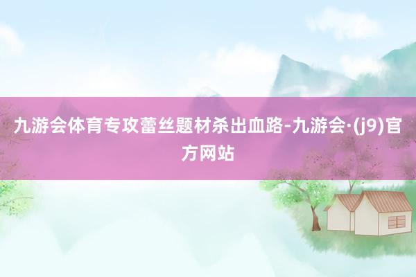 九游会体育专攻蕾丝题材杀出血路-九游会·(j9)官方网站