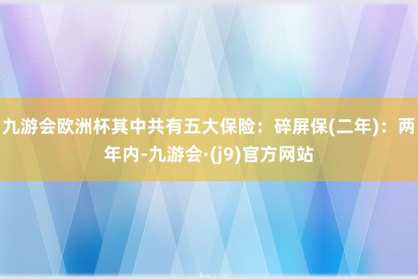 九游会欧洲杯其中共有五大保险：碎屏保(二年)：两年内-九游会·(j9)官方网站