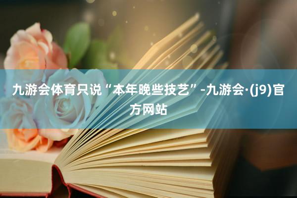 九游会体育只说“本年晚些技艺”-九游会·(j9)官方网站