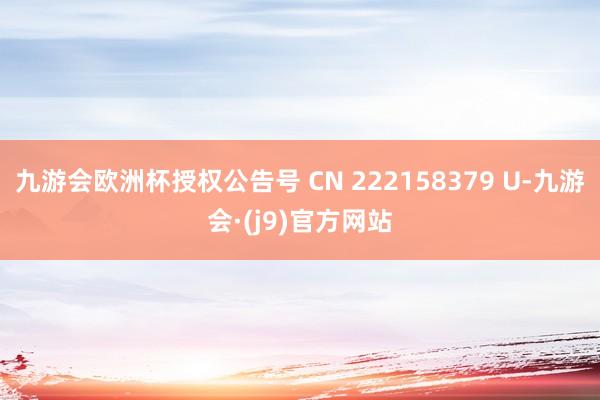 九游会欧洲杯授权公告号 CN 222158379 U-九游会·(j9)官方网站