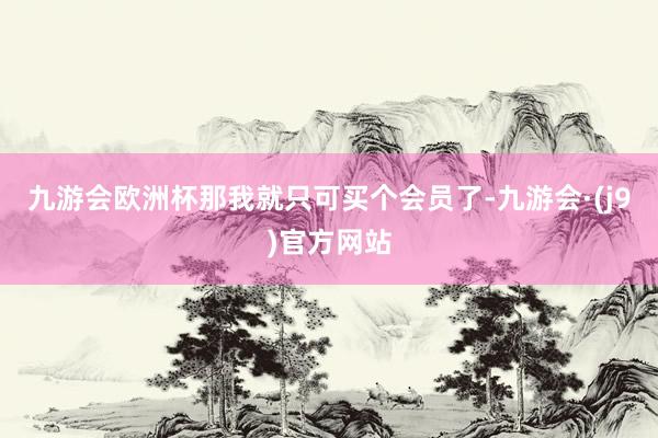 九游会欧洲杯那我就只可买个会员了-九游会·(j9)官方网站