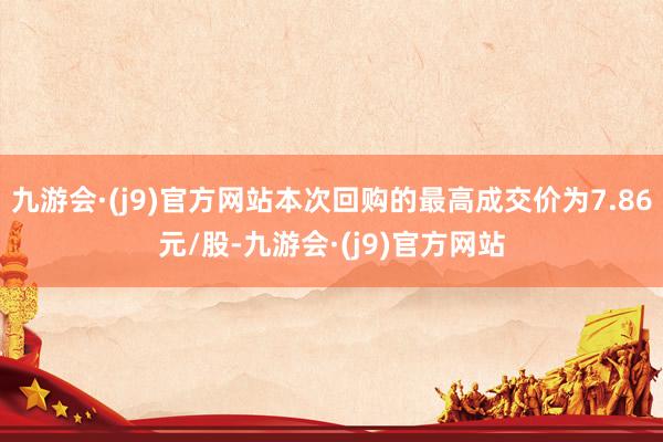 九游会·(j9)官方网站本次回购的最高成交价为7.86元/股-九游会·(j9)官方网站