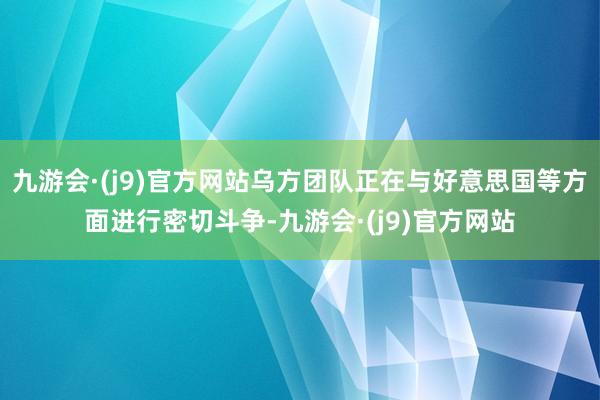 九游会·(j9)官方网站乌方团队正在与好意思国等方面进行密切斗争-九游会·(j9)官方网站