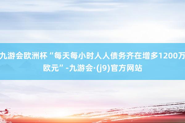九游会欧洲杯“每天每小时人人债务齐在增多1200万欧元”-九游会·(j9)官方网站