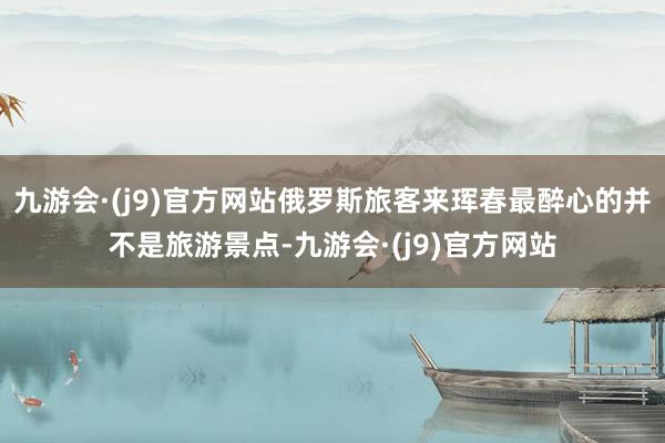 九游会·(j9)官方网站俄罗斯旅客来珲春最醉心的并不是旅游景点-九游会·(j9)官方网站