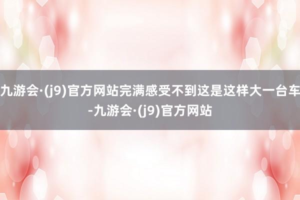 九游会·(j9)官方网站完满感受不到这是这样大一台车-九游会·(j9)官方网站