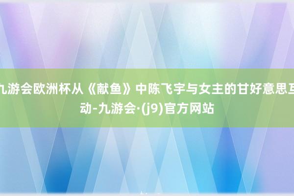 九游会欧洲杯从《献鱼》中陈飞宇与女主的甘好意思互动-九游会·(j9)官方网站