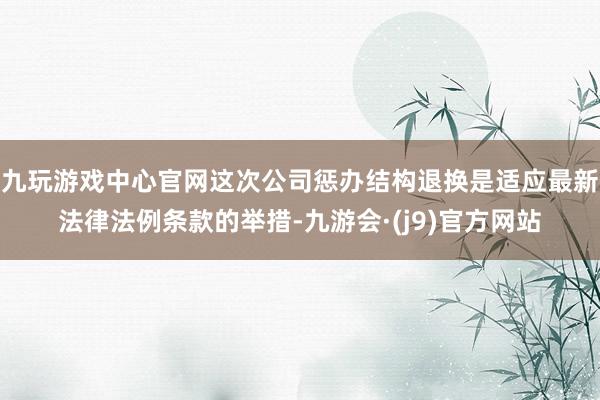 九玩游戏中心官网这次公司惩办结构退换是适应最新法律法例条款的举措-九游会·(j9)官方网站