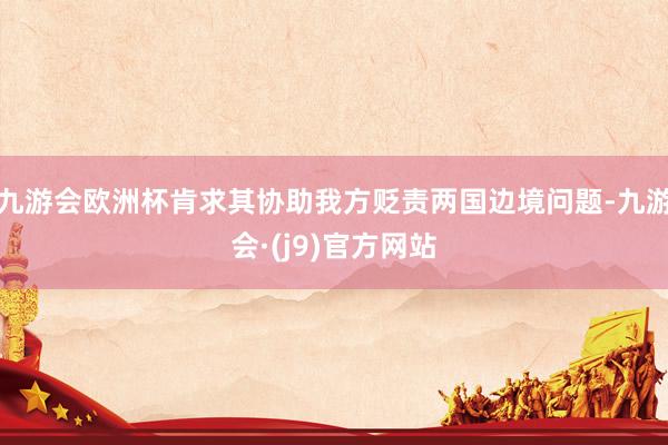 九游会欧洲杯肯求其协助我方贬责两国边境问题-九游会·(j9)官方网站