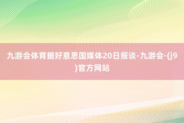 九游会体育据好意思国媒体20日报谈-九游会·(j9)官方网站
