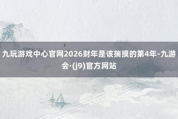 九玩游戏中心官网2026财年是该揣摸的第4年-九游会·(j9)官方网站