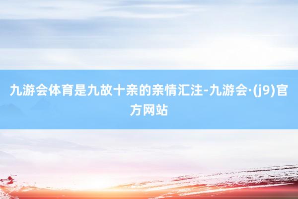 九游会体育是九故十亲的亲情汇注-九游会·(j9)官方网站