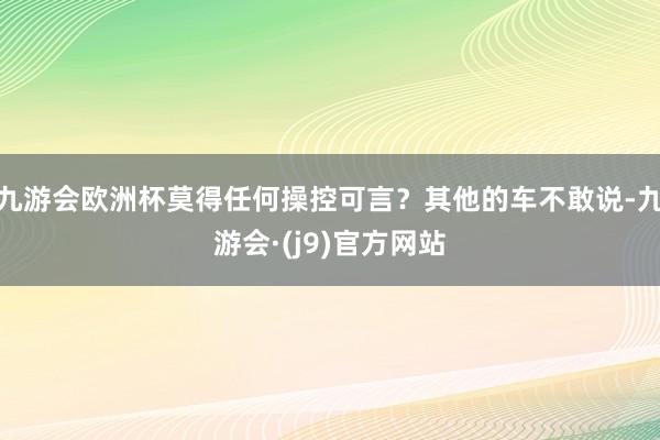 九游会欧洲杯莫得任何操控可言？其他的车不敢说-九游会·(j9)官方网站