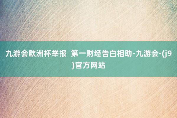 九游会欧洲杯举报  第一财经告白相助-九游会·(j9)官方网站