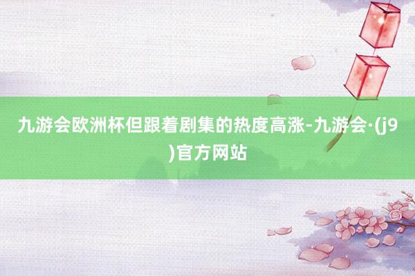 九游会欧洲杯但跟着剧集的热度高涨-九游会·(j9)官方网站
