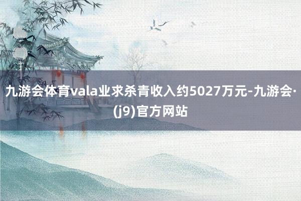 九游会体育vala业求杀青收入约5027万元-九游会·(j9)官方网站