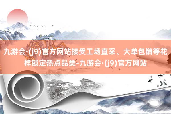 九游会·(j9)官方网站接受工场直采、大单包销等花样锁定热点品类-九游会·(j9)官方网站