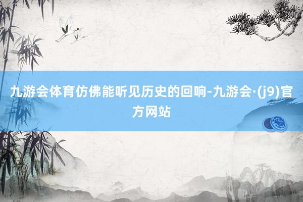 九游会体育仿佛能听见历史的回响-九游会·(j9)官方网站