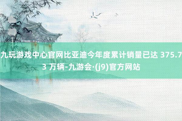 九玩游戏中心官网比亚迪今年度累计销量已达 375.73 万辆-九游会·(j9)官方网站