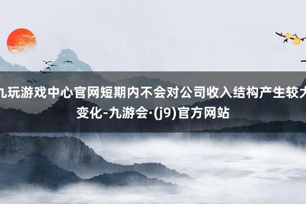 九玩游戏中心官网短期内不会对公司收入结构产生较大变化-九游会·(j9)官方网站