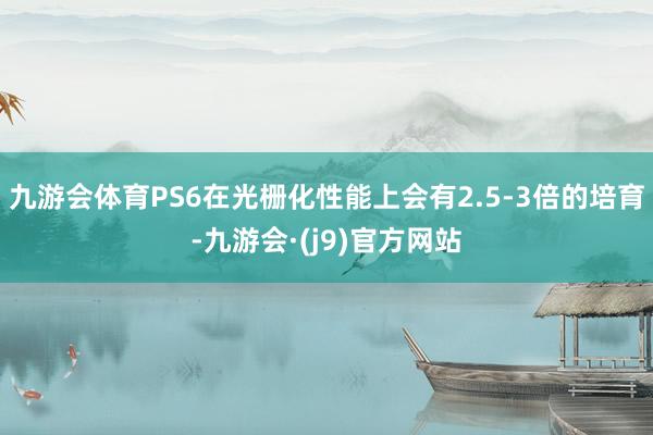 九游会体育PS6在光栅化性能上会有2.5-3倍的培育-九游会·(j9)官方网站