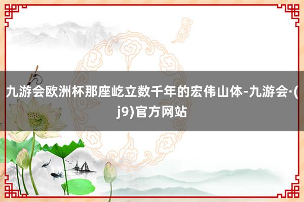 九游会欧洲杯那座屹立数千年的宏伟山体-九游会·(j9)官方网站