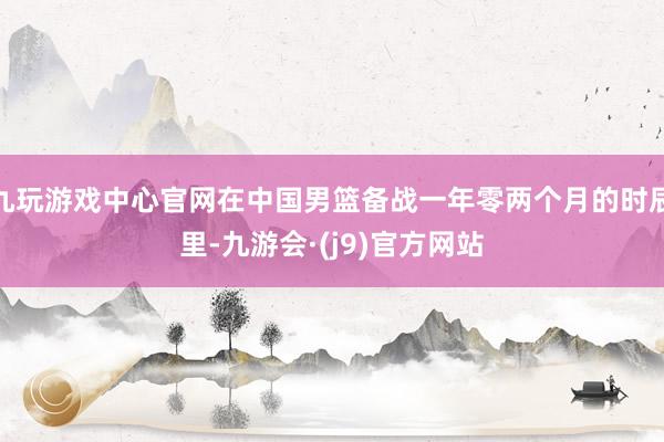 九玩游戏中心官网在中国男篮备战一年零两个月的时辰里-九游会·(j9)官方网站