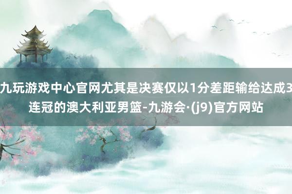 九玩游戏中心官网尤其是决赛仅以1分差距输给达成3连冠的澳大利亚男篮-九游会·(j9)官方网站
