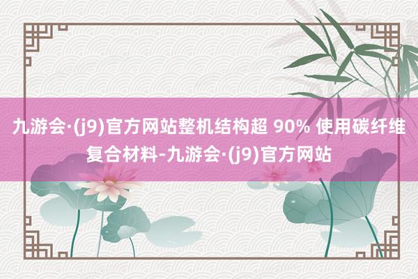 九游会·(j9)官方网站整机结构超 90% 使用碳纤维复合材料-九游会·(j9)官方网站