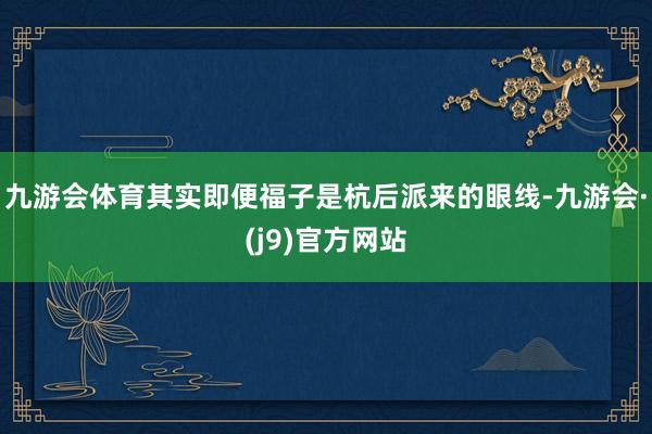 九游会体育其实即便福子是杭后派来的眼线-九游会·(j9)官方网站