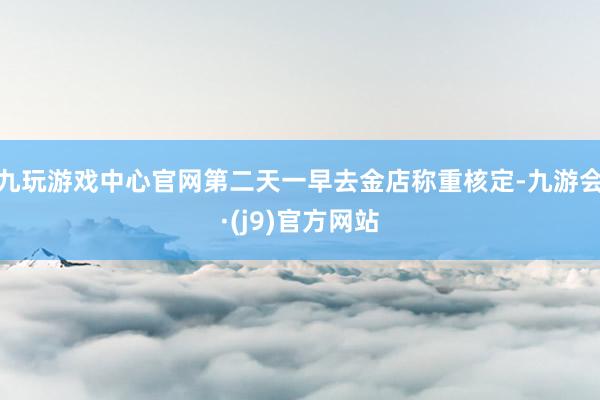 九玩游戏中心官网第二天一早去金店称重核定-九游会·(j9)官方网站
