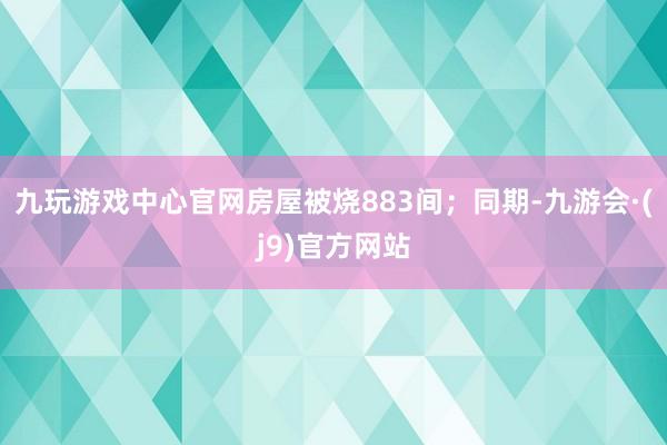 九玩游戏中心官网房屋被烧883间;同期-九游会·(j9)官方网站