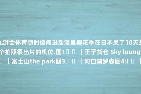 九游会体育随时像闯进动漫里樱花季在日本呆了10天共享1️⃣2️⃣个拍照很出片的机位.图1️⃣|王子货仓 Sky lounge Stellar Garden图2️⃣|富士山the park图3️⃣|河口湖罗森图4️⃣|京王人二年坂三年坂图5️⃣|京王人高台寺图6️⃣|富士江山口湖图7️⃣|东京赤羽桥站图8️⃣|京王人南禅寺图9️⃣|新仓富士浅间神she图1️⃣0️⃣|东京kaledo tower 2