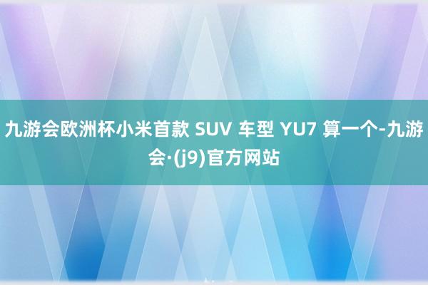 九游会欧洲杯小米首款 SUV 车型 YU7 算一个-九游会·(j9)官方网站