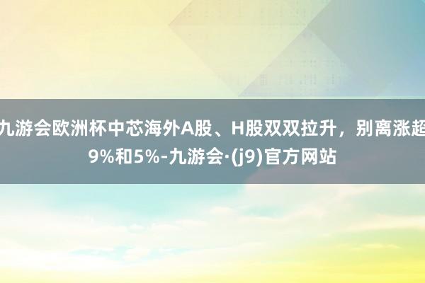 九游会欧洲杯中芯海外A股、H股双双拉升，别离涨超9%和5%-九游会·(j9)官方网站