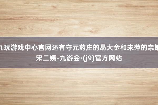 九玩游戏中心官网还有守元药庄的易大金和宋萍的亲娘宋二姨-九游会·(j9)官方网站