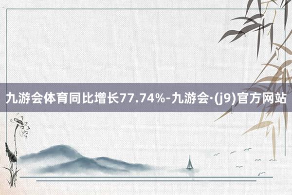 九游会体育同比增长77.74%-九游会·(j9)官方网站