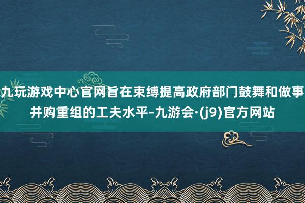 九玩游戏中心官网旨在束缚提高政府部门鼓舞和做事并购重组的工夫水平-九游会·(j9)官方网站