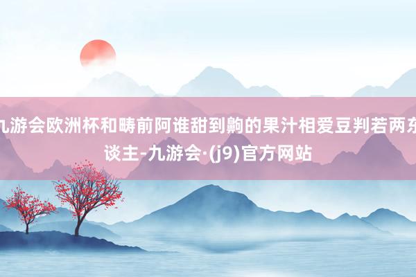 九游会欧洲杯和畴前阿谁甜到齁的果汁相爱豆判若两东谈主-九游会·(j9)官方网站