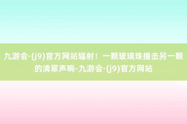 九游会·(j9)官方网站辐射！一颗玻璃珠撞击另一颗的清翠声响-九游会·(j9)官方网站