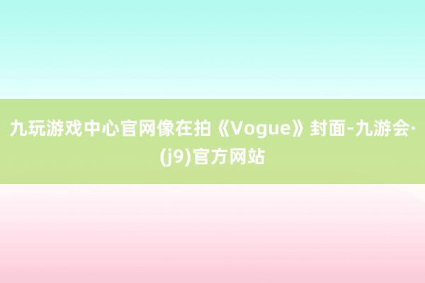 九玩游戏中心官网像在拍《Vogue》封面-九游会·(j9)官方网站